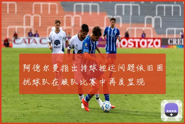 阿德尔曼指出持球控运问题依旧困扰球队在狼队比赛中再度显现