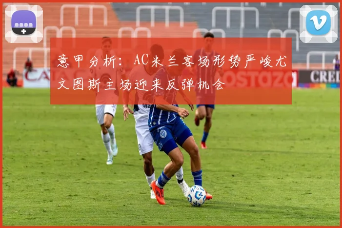 意甲分析：AC米兰客场形势严峻尤文图斯主场迎来反弹机会