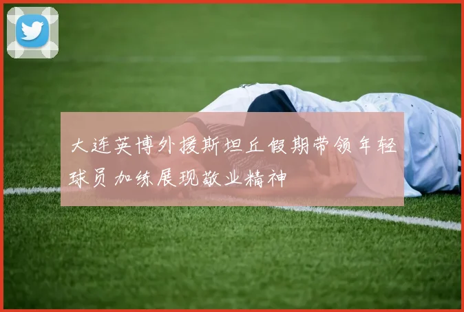 大连英博外援斯坦丘假期带领年轻球员加练展现敬业精神