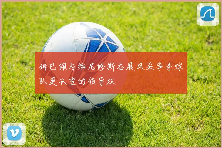 姆巴佩与维尼修斯各展风采争夺球队更衣室的领导权