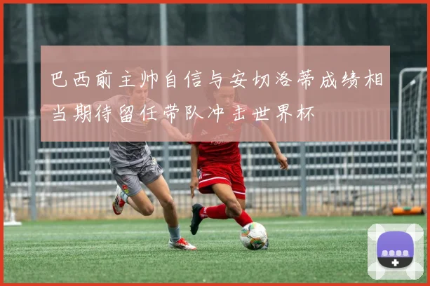 巴西前主帅自信与安切洛蒂成绩相当期待留任带队冲击世界杯