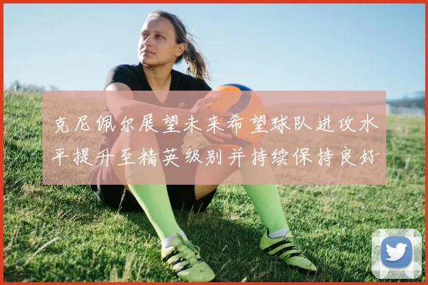 克尼佩尔展望未来希望球队进攻水平提升至精英级别并持续保持良好状态
