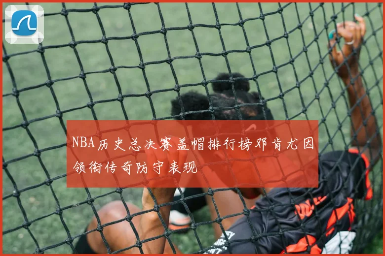 NBA历史总决赛盖帽排行榜邓肯尤因领衔传奇防守表现
