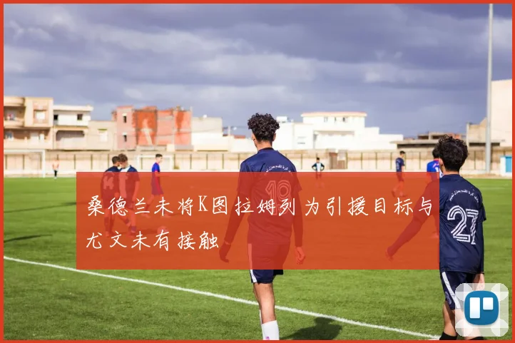 桑德兰未将K图拉姆列为引援目标与尤文未有接触