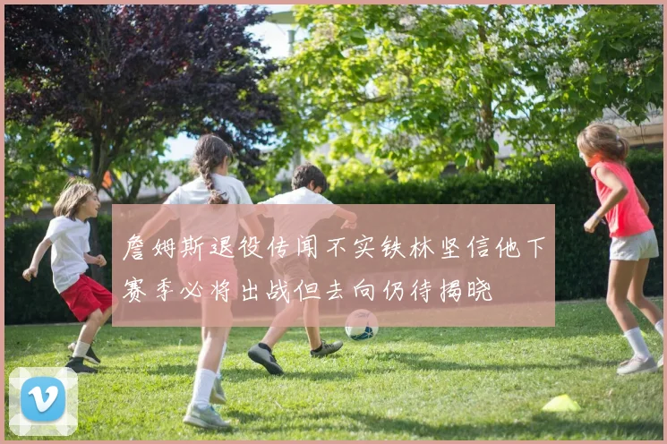 詹姆斯退役传闻不实铁林坚信他下赛季必将出战但去向仍待揭晓