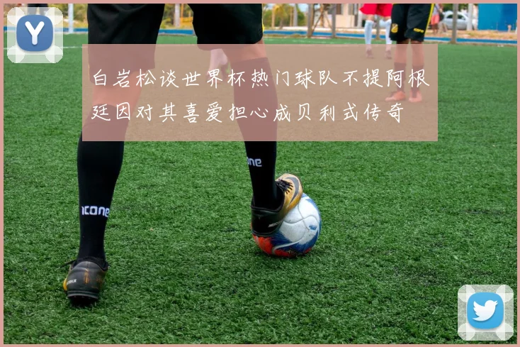 白岩松谈世界杯热门球队不提阿根廷因对其喜爱担心成贝利式传奇