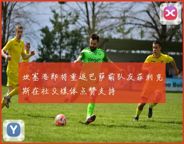 坎塞洛即将重返巴萨前队友菲利克斯在社交媒体点赞支持
