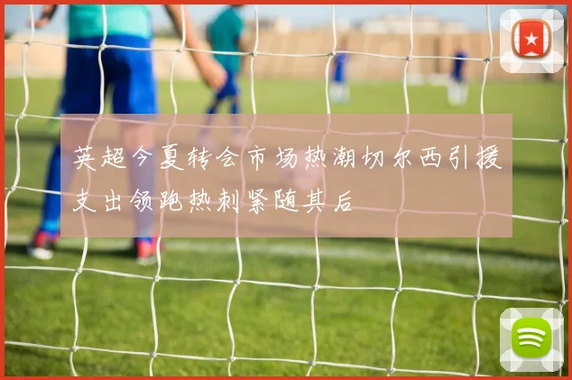 英超今夏转会市场热潮切尔西引援支出领跑热刺紧随其后