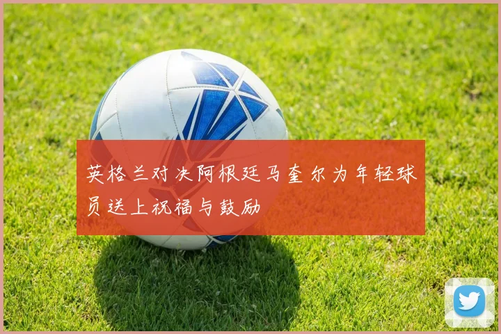 英格兰对决阿根廷马奎尔为年轻球员送上祝福与鼓励